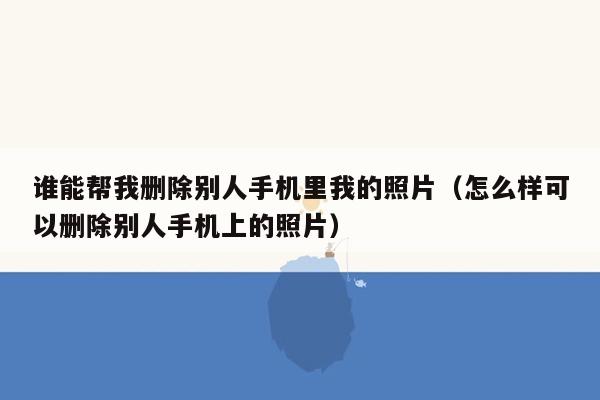 谁能帮我删除别人手机里我的照片（怎么样可以删除别人手机上的照片）