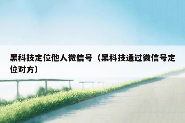 黑科技定位他人微信号（黑科技通过微信号定位对方）