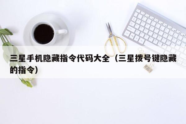 三星手机隐藏指令代码大全（三星拨号键隐藏的指令）