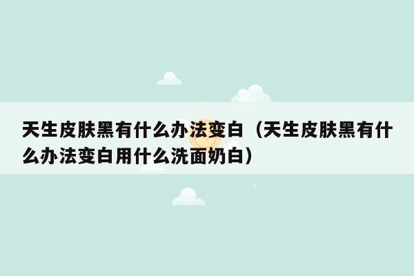 天生皮肤黑有什么办法变白（天生皮肤黑有什么办法变白用什么洗面奶白）