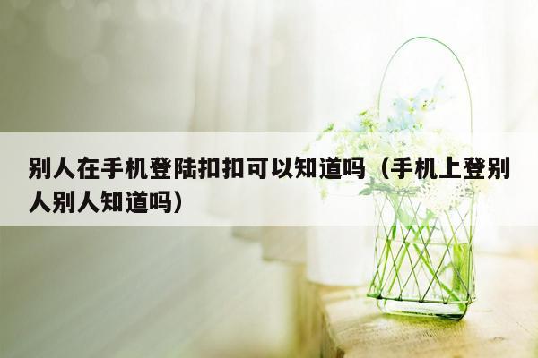 别人在手机登陆扣扣可以知道吗（手机上登别人别人知道吗）