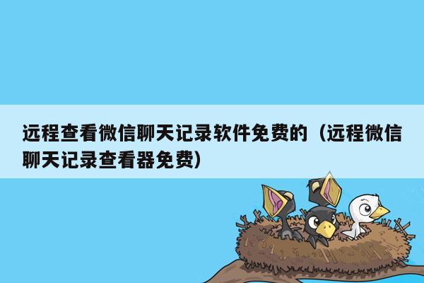 远程查看微信聊天记录软件免费的（远程微信聊天记录查看器免费）