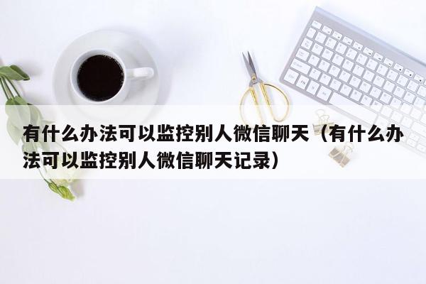 有什么办法可以监控别人微信聊天（有什么办法可以监控别人微信聊天记录）