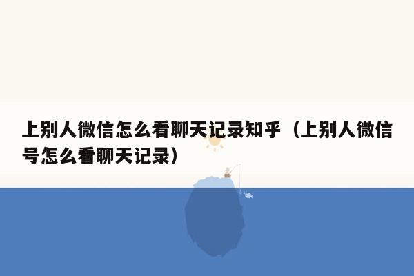 上别人微信怎么看聊天记录知乎（上别人微信号怎么看聊天记录）