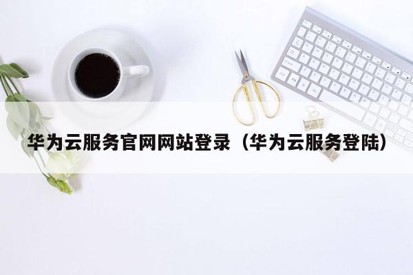 华为云服务官网网站登录（华为云服务登陆）