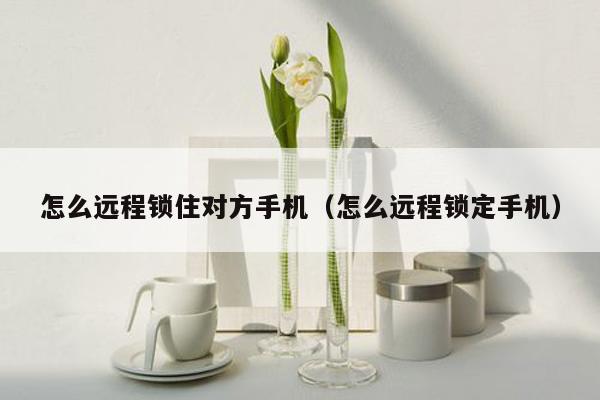 怎么远程锁住对方手机（怎么远程锁定手机）