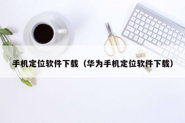 手机定位软件下载（华为手机定位软件下载）