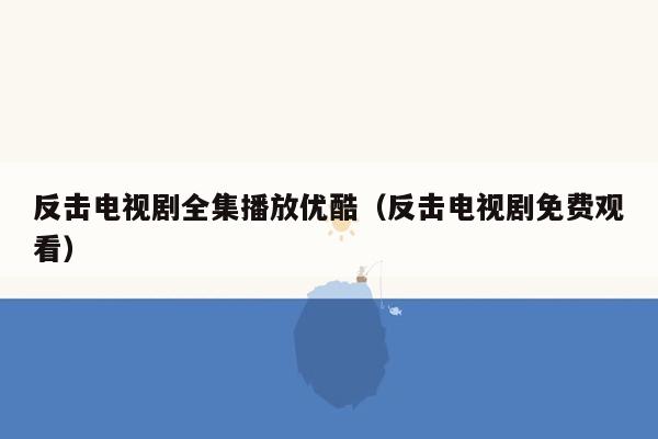 反击电视剧全集播放优酷（反击电视剧免费观看）