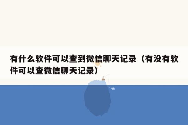 有什么软件可以查到微信聊天记录（有没有软件可以查微信聊天记录）