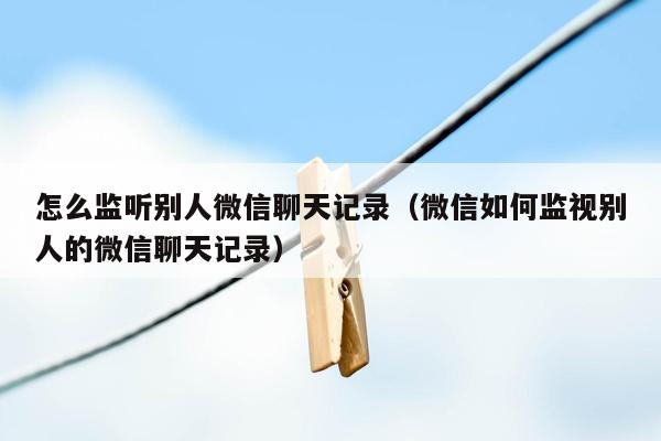 怎么监听别人微信聊天记录（微信如何监视别人的微信聊天记录）