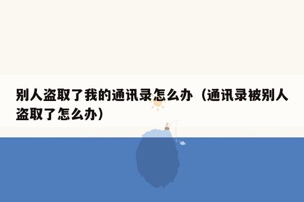 别人盗取了我的通讯录怎么办（通讯录被别人盗取了怎么办）