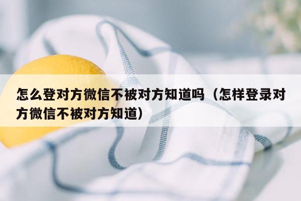 怎么登对方微信不被对方知道吗（怎样登录对方微信不被对方知道）