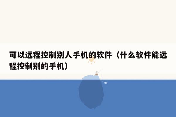 可以远程控制别人手机的软件（什么软件能远程控制别的手机）