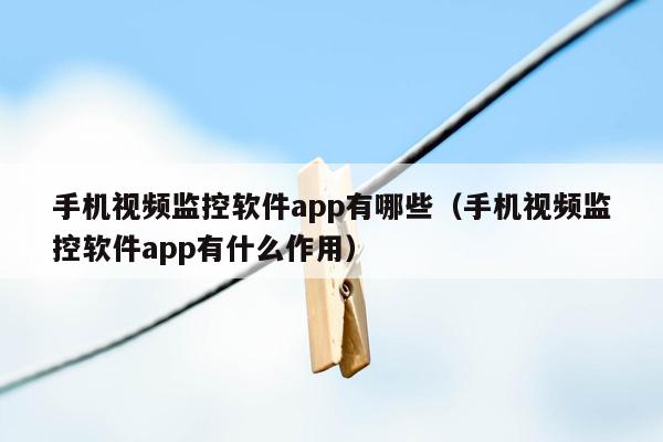 手机视频监控软件app有哪些（手机视频监控软件app有什么作用）