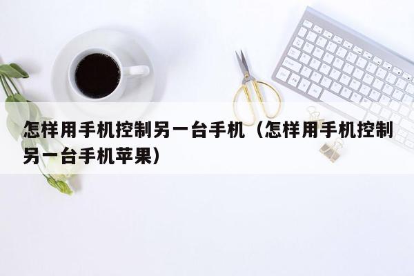 怎样用手机控制另一台手机（怎样用手机控制另一台手机苹果）