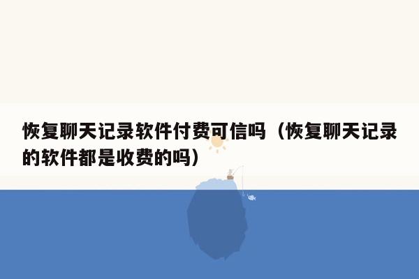 恢复聊天记录软件付费可信吗（恢复聊天记录的软件都是收费的吗）