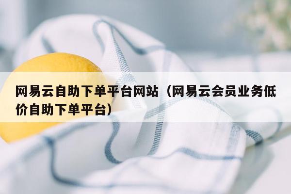 网易云自助下单平台网站（网易云会员业务低价自助下单平台）