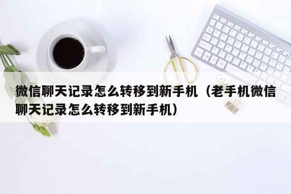 微信聊天记录怎么转移到新手机（老手机微信聊天记录怎么转移到新手机）