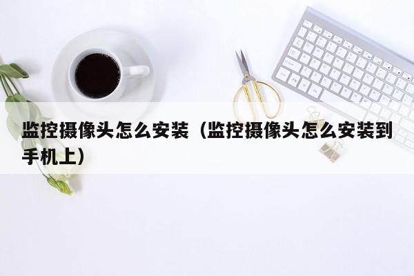 监控摄像头怎么安装（监控摄像头怎么安装到手机上）