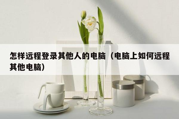 怎样远程登录其他人的电脑（电脑上如何远程其他电脑）