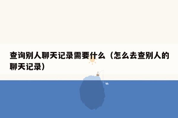 查询别人聊天记录需要什么（怎么去查别人的聊天记录）