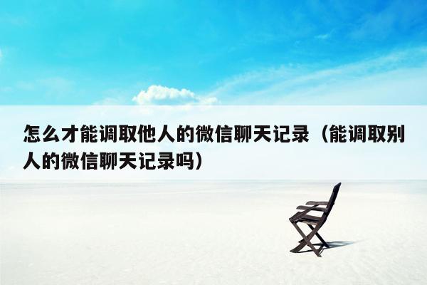 怎么才能调取他人的微信聊天记录（能调取别人的微信聊天记录吗）