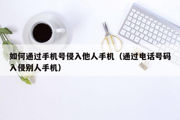 如何通过手机号侵入他人手机（通过电话号码入侵别人手机）