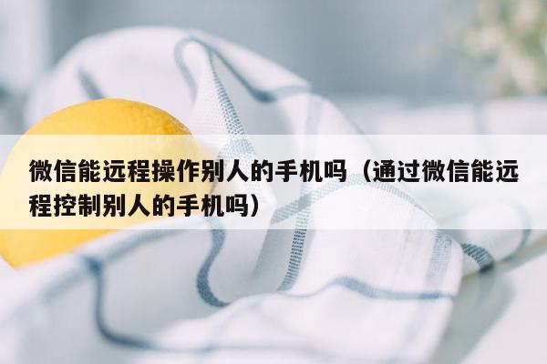 微信能远程操作别人的手机吗（通过微信能远程控制别人的手机吗）