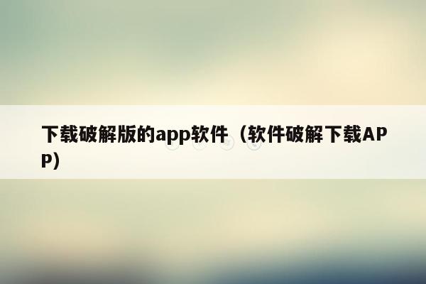 下载破解版的app软件（软件破解下载APP）