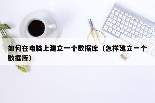 如何在电脑上建立一个数据库（怎样建立一个数据库）