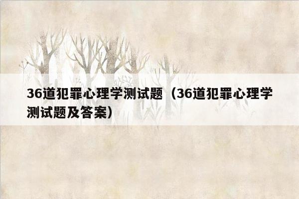 36道犯罪心理学测试题（36道犯罪心理学测试题及答案）