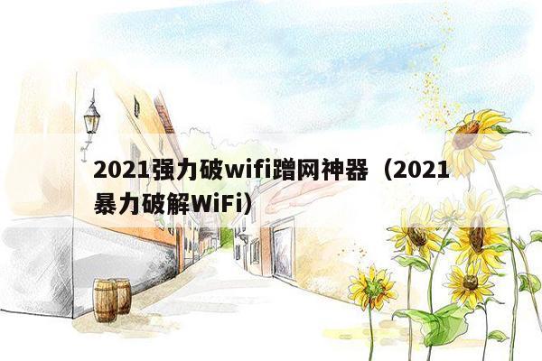 2021强力破wifi蹭网神器（2021暴力破解WiFi）