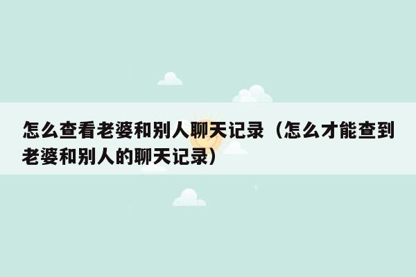 怎么查看老婆和别人聊天记录（怎么才能查到老婆和别人的聊天记录）