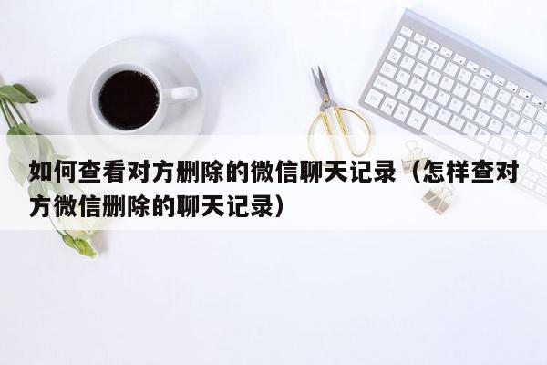 如何查看对方删除的微信聊天记录（怎样查对方微信删除的聊天记录）