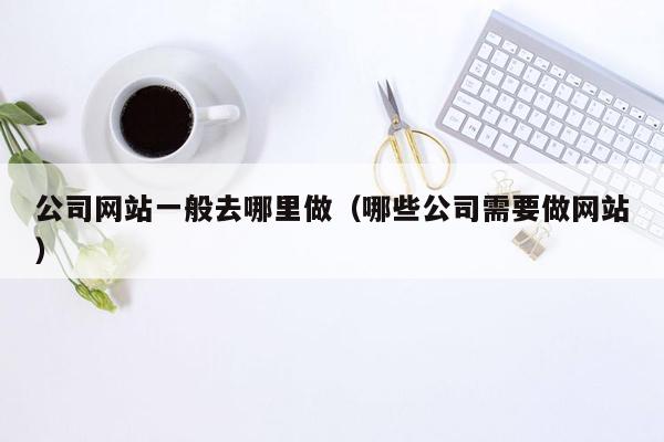 公司网站一般去哪里做（哪些公司需要做网站）