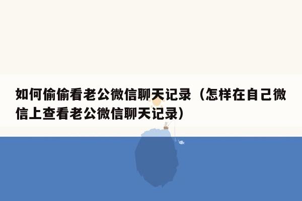 如何偷偷看老公微信聊天记录（怎样在自己微信上查看老公微信聊天记录）