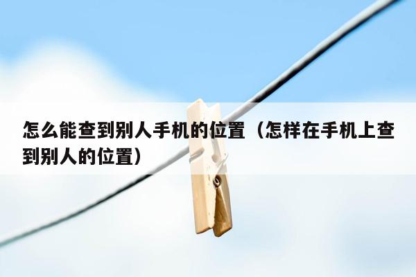 怎么能查到别人手机的位置（怎样在手机上查到别人的位置）