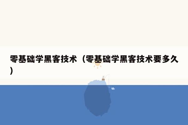 零基础学黑客技术（零基础学黑客技术要多久）