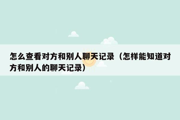 怎么查看对方和别人聊天记录（怎样能知道对方和别人的聊天记录）