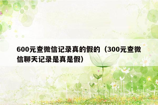 600元查微信记录真的假的（300元查微信聊天记录是真是假）