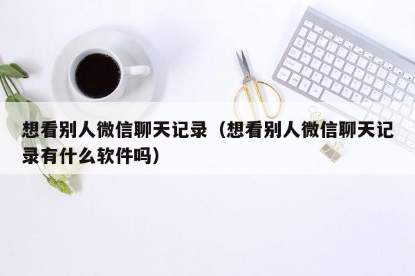 想看别人微信聊天记录（想看别人微信聊天记录有什么软件吗）