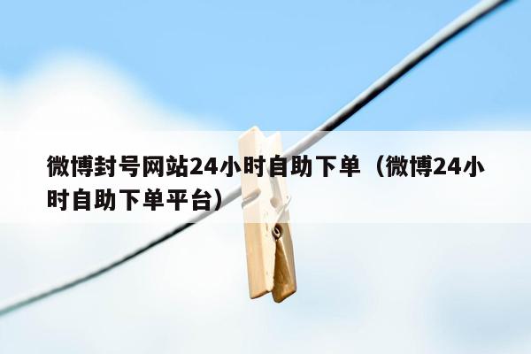 微博封号网站24小时自助下单（微博24小时自助下单平台）