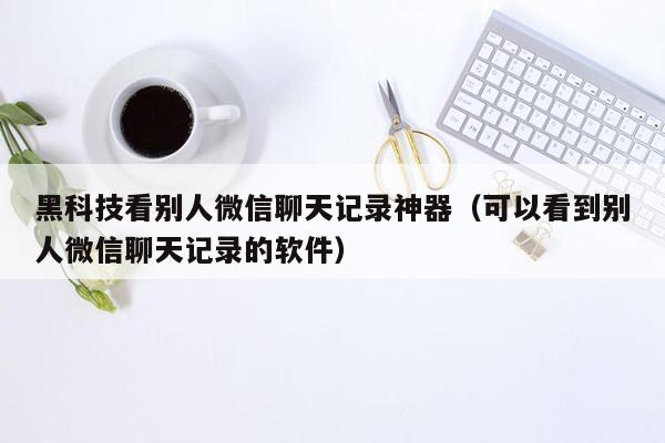 黑科技看别人微信聊天记录神器（可以看到别人微信聊天记录的软件）