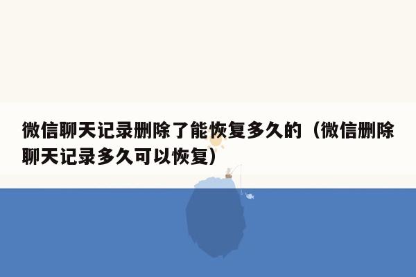 微信聊天记录删除了能恢复多久的（微信删除聊天记录多久可以恢复）