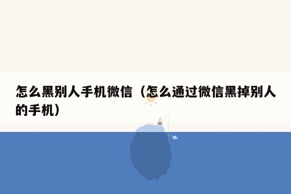 怎么黑别人手机微信（怎么通过微信黑掉别人的手机）