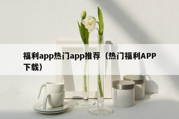 福利app热门app推荐（热门福利APP下载）