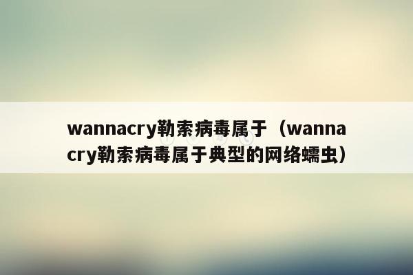 wannacry勒索病毒属于（wannacry勒索病毒属于典型的网络蠕虫）