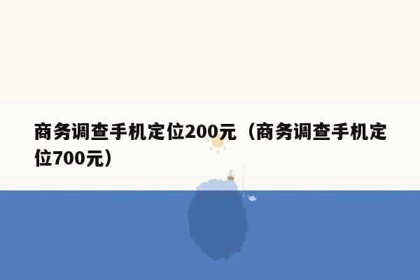 商务调查手机定位200元（商务调查手机定位700元）