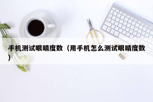 手机测试眼睛度数（用手机怎么测试眼睛度数）