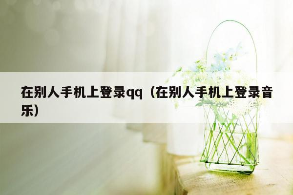 在别人手机上登录qq（在别人手机上登录音乐）